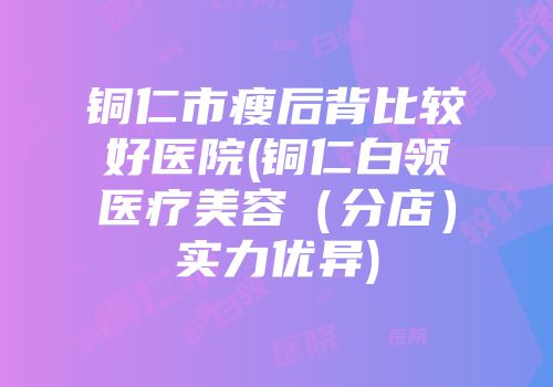 铜仁市瘦后背比较好医院(铜仁白领医疗美容（分店）实力优异)