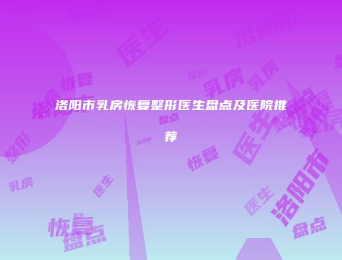 洛阳市乳房恢复整形医生盘点及医院推荐