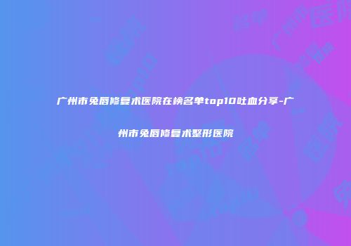 广州市兔唇修复术医院在榜名单top10吐血分享-广州市兔唇修复术整形医院