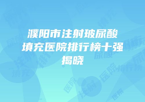 濮阳市注射玻尿酸填充医院排行榜十强揭晓