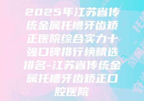 2025年江苏省传统金属托槽牙齿矫正医院综合实力十强口碑排行榜精选排名-江苏省传统金属托槽牙齿矫正口腔医院