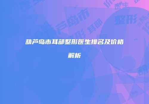 葫芦岛市耳部整形医生排名及价格解析