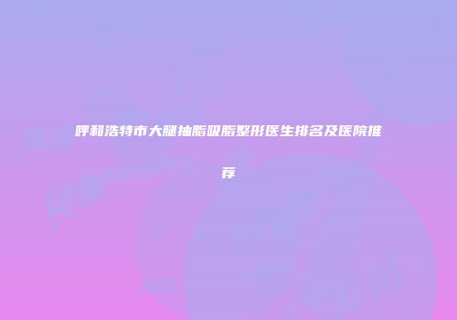 呼和浩特市大腿抽脂吸脂整形医生排名及医院推荐