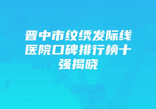 晋中市纹绣发际线医院口碑排行榜十强揭晓