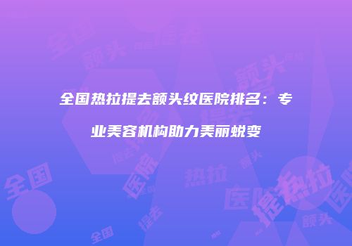 全国热拉提去额头纹医院排名：专业美容机构助力美丽蜕变