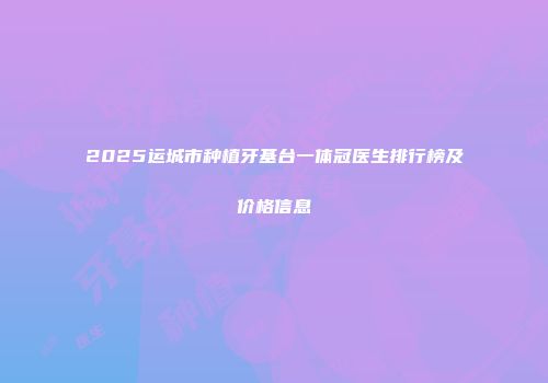 2025运城市种植牙基台一体冠医生排行榜及价格信息
