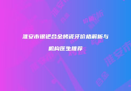 淮安市银钯合金烤瓷牙价格解析与机构医生推荐