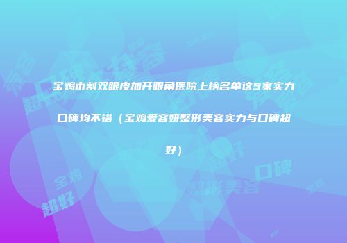 宝鸡市割双眼皮加开眼角医院上榜名单这5家实力口碑均不错（宝鸡爱容妍整形美容实力与口碑超好）