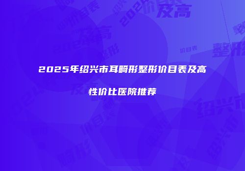 2025年绍兴市耳畸形整形价目表及高性价比医院推荐