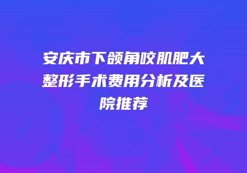 安庆市下颌角咬肌肥大整形手术费用分析及医院推荐