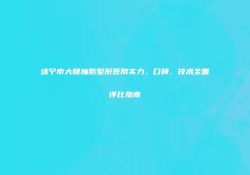 遂宁市大腿抽脂整形医院实力、口碑、技术全面评比指南