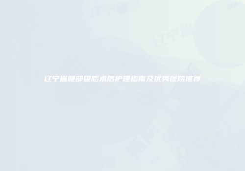 辽宁省腿部吸脂术后护理指南及优秀医院推荐