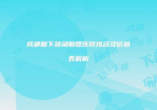 成都磨下颌角磨腮医院排名及价格表解析