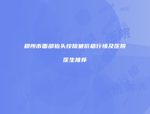 郑州市面部抬头纹除皱价格行情及医院医生推荐