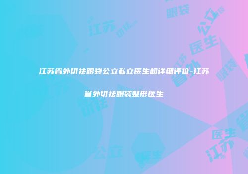 江苏省外切祛眼袋公立私立医生超详细评价-江苏省外切祛眼袋整形医生
