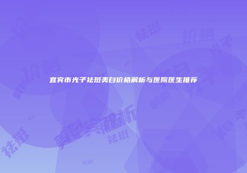 宜宾市光子祛斑美白价格解析与医院医生推荐