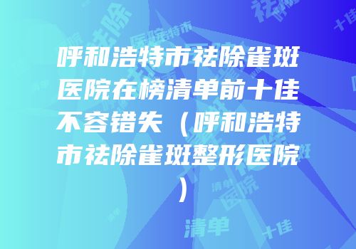 呼和浩特市祛除雀斑医院在榜清单前十佳不容错失（呼和浩特市祛除雀斑整形医院）