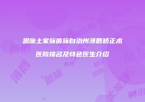恩施土家族苗族自治州薄唇矫正术医院排名及特色医生介绍