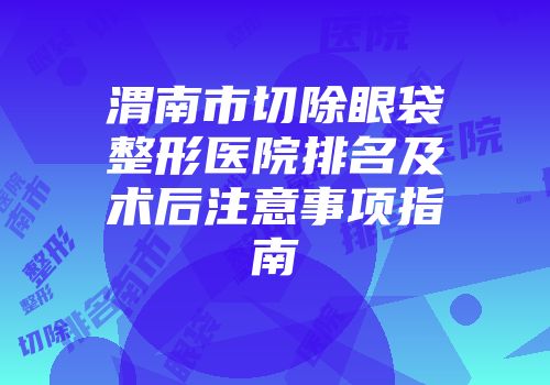 渭南市切除眼袋整形医院排名及术后注意事项指南