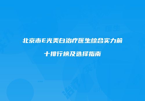 北京市E光美白治疗医生综合实力前十排行榜及选择指南