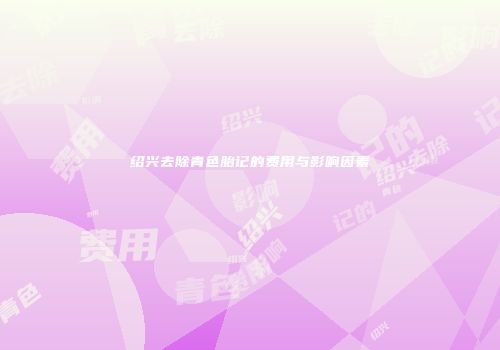 绍兴去除青色胎记的费用与影响因素