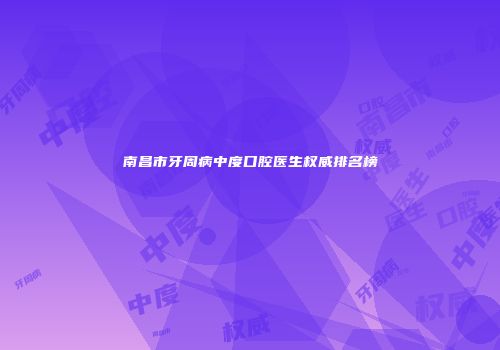 南昌市牙周病中度口腔医生权威排名榜