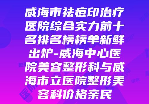威海市祛痘印治疗医院综合实力前十名排名榜榜单新鲜出炉-威海中心医院美容整形科与威海市立医院整形美容科价格亲民