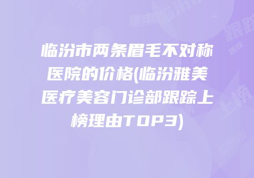 临汾市两条眉毛不对称医院的价格(临汾雅美医疗美容门诊部跟踪上榜理由TOP3)