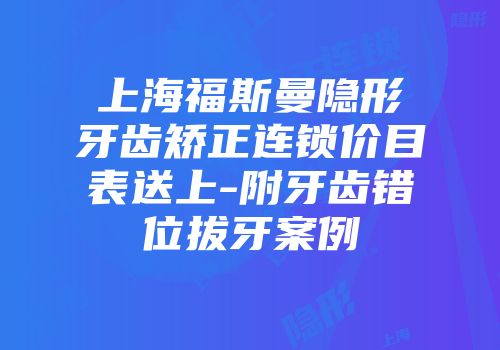 上海福斯曼隐形牙齿矫正连锁价目表送上-附牙齿错位拔牙案例