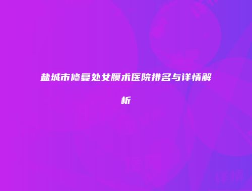 盐城市修复处女膜术医院排名与详情解析