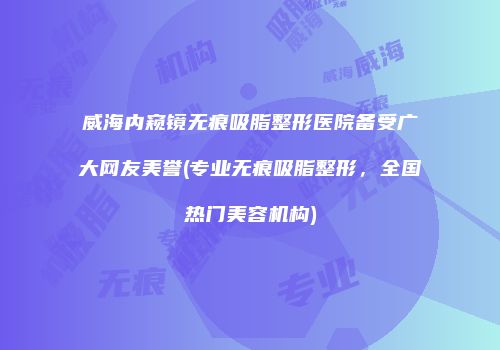威海内窥镜无痕吸脂整形医院备受广大网友美誉(专业无痕吸脂整形，全国热门美容机构)