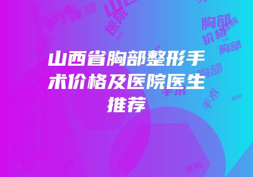 山西省胸部整形手术价格及医院医生推荐