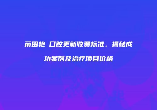 莆田艳玭口腔更新收费标准，揭秘成功案例及治疗项目价格