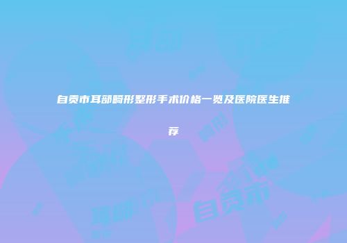 自贡市耳部畸形整形手术价格一览及医院医生推荐