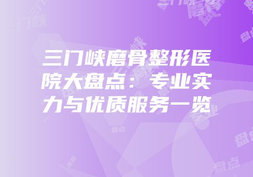 三门峡磨骨整形医院大盘点：专业实力与优质服务一览