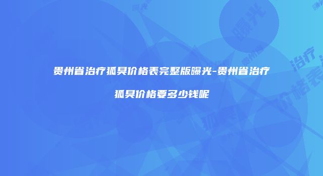贵州省治疗狐臭价格表完整版曝光-贵州省治疗狐臭价格要多少钱呢