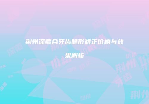荆州深覆合牙齿隐形矫正价格与效果解析