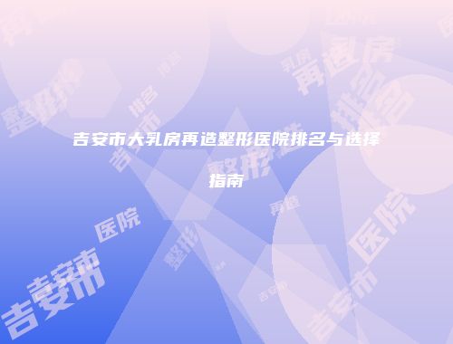 吉安市大乳房再造整形医院排名与选择指南