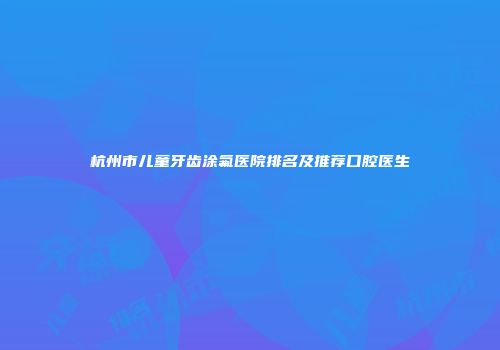 杭州市儿童牙齿涂氟医院排名及推荐口腔医生