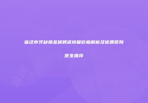 宿迁市牙缺损金属烤瓷修复价格解析及优质医院医生推荐