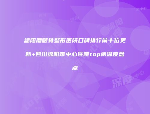 绵阳磨颧骨整形医院口碑排行前十位更新+四川绵阳市中心医院top榜深度盘点