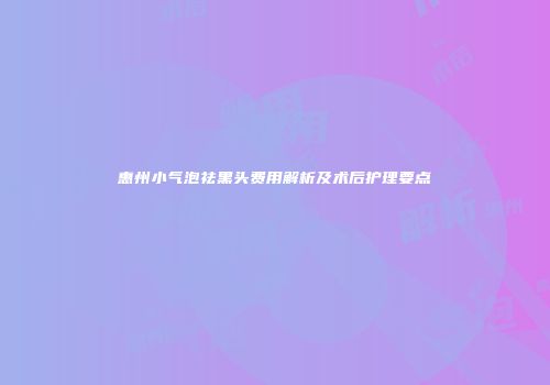 惠州小气泡祛黑头费用解析及术后护理要点