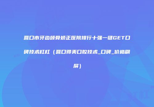 营口市牙齿颌骨矫正医院排行十强一键GET口碑技术杠杠（营口得美口腔技术_口碑_价格刷屏）
