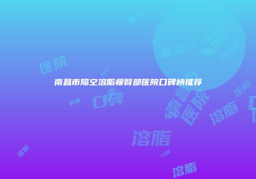 南昌市隔空溶脂瘦臀部医院口碑榜推荐