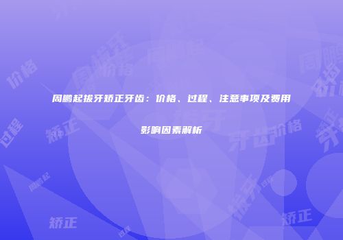 周鹏起拔牙矫正牙齿：价格、过程、注意事项及费用影响因素解析
