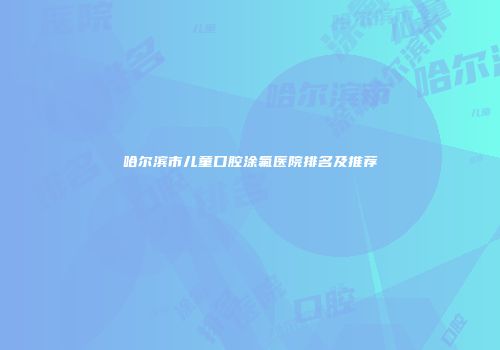 哈尔滨市儿童口腔涂氟医院排名及推荐