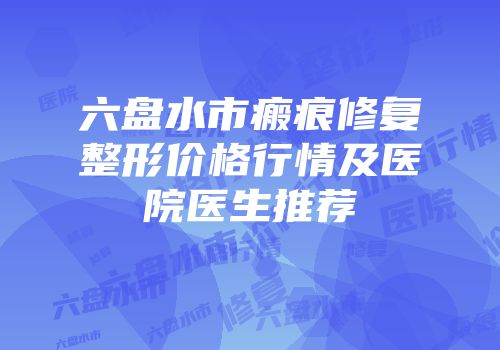 六盘水市瘢痕修复整形价格行情及医院医生推荐