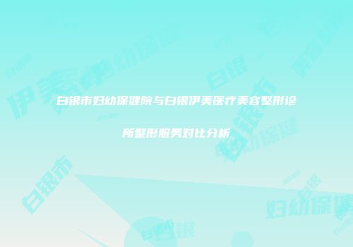 白银市妇幼保健院与白银伊美医疗美容整形诊所整形服务对比分析