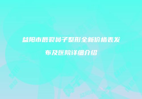 益阳市唇裂鼻子整形全新价格表发布及医院详细介绍