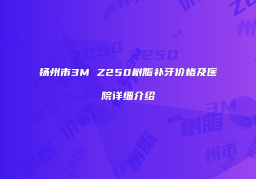 扬州市3M Z250树脂补牙价格及医院详细介绍